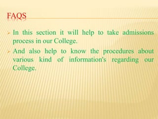 FAQS
 In this section it will help to take admissions
process in our College.
 And also help to know the procedures about
various kind of information's regarding our
College.
 