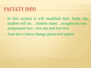 FACULTY INFO
 In this section it will modified their fields like
student roll no. , student name , assignment one ,
assignment two , test one and test two.
 And also it have change password option.
 