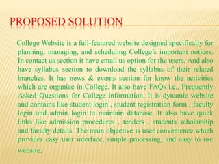 PROPOSED SOLUTION
College Website is a full-featured website designed specifically for
planning, managing, and scheduling College’s important notices.
In contact us section it have email us option for the users. And also
have syllabus section to download the syllabus of their related
branches. It has news & events section for know the activities
which are organize in College. It also have FAQs i.e., Frequently
Asked Questions for College information. It is dynamic website
and contains like student login , student registration form , faculty
login and admin login to maintain database. It also have quick
links like admission procedures , tenders , students scholarship
and faculty details. The main objective is user convenience which
provides easy user interface, simple processing, and easy to use
website.
 