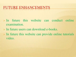 FUTURE ENHANCEMENTS
 In future this website can conduct online
examination.
 In future users can download e-books.
 In future this website can provide online tutorials
video.
 