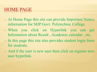 HOME PAGE
 At Home Page this site can provide Important Notice
information for MJP Govt. Polytechnic College.
 When you click on Hyperlink you can get
Information about Result , Academic calendar , etc.
 In this page this site also provides student login form
for students.
 And if the user is new user then click on register new
user hyperlink.
 