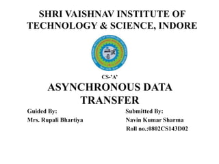 CS-’A’
ASYNCHRONOUS DATA
TRANSFER
Guided By: Submitted By:
Mrs. Rupali Bhartiya Navin Kumar Sharma
Roll no.:0802CS143D02
SHRI VAISHNAV INSTITUTE OF
TECHNOLOGY & SCIENCE, INDORE
 