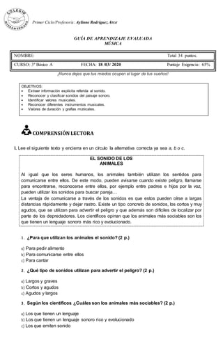 EL SONIDO DE LOS
ANIMALES
Al igual que los seres humanos, los animales también utilizan los sentidos para
comunicarse entre ellos. De este modo, pueden avisarse cuando existe peligro, llamarse
para encontrarse, reconocerse entre ellos, por ejemplo entre padres e hijos por la voz,
pueden utilizar los sonidos para buscar pareja…
La ventaja de comunicarse a través de los sonidos es que estos pueden oírse a largas
distancias rápidamente y dejar rastro. Existe un tipo concreto de sonidos, los cortos y muy
agudos, que se utilizan para advertir el peligro y que además son difíciles de localizar por
parte de los depredadores. Los científicos opinan que los animales más sociables son los
que tienen un lenguaje sonoro más rico y evolucionado.
Primer Ciclo/Profesor/a: Aylinne Rodríguez Arce
GUÍA DE APRENDIZAJE EVALUADA
MÚSICA
¡Nunca dejes que tus miedos ocupen el lugar de tus sueños!
OBJETIVOS:
 Extraer información explícita referida al sonido.
 Reconocer y clasificar sonidos del paisaje sonoro.
 Identificar valores musicales.
 Reconocer diferentes instrumentos musicales.
 Valores de duración y grafías mUSicales.
COMPRENSIÓN LECTORA
I. Lee el siguiente texto y encierra en un círculo la alternativa correcta ya sea a, b o c.
1. ¿Para que utilizan los animales el sonido? (2 p.)
a) Para pedir alimento
b) Para comunicarse entre ellos
c) Para cantar
2. ¿Qué tipo de sonidos utilizan para advertir el peligro? (2 p.)
a) Largos y graves
b) Cortos y agudos
c) Agudos y largos
3. Según los científicos ¿Cuáles son los animales más sociables? (2 p.)
a) Los que tienen un lenguaje
b) Los que tienen un lenguaje sonoro rico y evolucionado
c) Los que emiten sonido
NOMBRE: Total 34 puntos.
CURSO: 3º Básico A FECHA: 18 /03/ 2020 Puntaje Exigencia: 65%
 