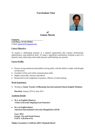 Curriculum Vitae
of
Golam Mawla
Contacts:
Cell Phone: 01718-709563
E-Mail: gmawla101@gmail.com
Career Objective:
To acquire a challenging position in a reputed organization that requires professional,
administrative and analytical skills. To make a significant contribution working as part of a
dynamic team, delivering result under pressure and breaking new ground.
Career Profile:
• Possess strong analytical and problem solving skills, with the ability to make well thought
out decisions.
• Excellent written and verbal communication skills.
• Highly trustworthy, discreet and ethical.
• Resourceful in the completion of projects, effective at multi-tasking.
Work Experience:
1. Worked as Senior Teacher of Blooming Sun International School (English Medium)
Duration: January 2014 to June 2015.
Academic Details
• M.A. in English (Masters)
Uttara University Ongoing (Last Semester)
• B.A. in English (Hons)
American International University-Bangladesh (AIUB)
Year: 2014
Group: Arts and Social Science
CGPA: 3.28 (Out of 4)
•Higher Secondary Certificate (HSC) Rajshahi Board
 