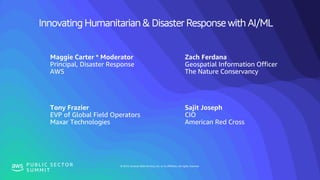 © 2019, Amazon Web Services, Inc. or its affiliates. All rights reserved.P U B L I C S E C T O R
S U M M I T
Innovating Humanitarian & Disaster Response with AI/ML
Maggie Carter * Moderator
Principal, Disaster Response
AWS
Zach Ferdana
Geospatial Information Officer
The Nature Conservancy
Tony Frazier
EVP of Global Field Operators
Maxar Technologies
Sajit Joseph
CIO
American Red Cross
 