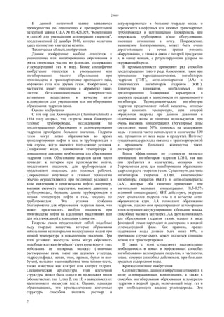 29669
2
В данной патентной заявке заявляются
преимущества по отношению к предварительной
патентной заявке США № 61/426,029, "Композиция
и способ для уменьшения агломерации гидратов",
представленной 22 декабря 2010, которая включена
здесь полностью в качестве ссылки.
Техническая область изобретения
Данное изобретение вообще относится к
уменьшению или ингибированию образования и
роста гидратных частиц во флюидах, содержащих
углеводородный газ и воду. Более специфично
изобретение относится к уменьшению или
ингибированию такого образования при
производстве и транспортировке природного газа,
нефтяного газа или других газов. Изобретение, в
частности, имеет отношение к обработке таких
систем бета-аминоамидными поверхностно-
активными веществами в качестве анти-
агломерантов для уменьшения или ингибирования
образования гидратов газов.
Основа изобретения
С тех пор как Хаммершмидт (Hammerschmidt) в
1934 году открыл, что гидраты газов блокируют
газовые трубопроводы, исследования по
предотвращению образования и агломерирования
гидратов приобрели большое значение. Гидраты
газов могут легко образоваться во время
транспортировки нефти и газа в трубопроводах в
том случае, когда имеются подходящие условия.
Содержание воды, пониженная температура и
повышенное давление необходимы для образования
гидратов газов. Образование гидратов газов часто
приводит к потерям при производстве нефти,
представляет опасность для трубопроводов и
представляет опасность для полевых рабочих.
Современные нефтяные и газовые технологии
обычно осуществляются при различных условиях в
ходе извлечения и производства нефти; например,
высокая скорость перекачки, высокое давление в
трубопроводах, большие длины трубопроводов и
низкая температура нефти и газа, текущих по
трубопроводам. Эти условия особенно
благоприятны для образования гидратов газов, что
может представлять особую опасность при
производстве нефти на удаленных расстояниях или
для месторождений с холодным климатом.
Гидраты газов представляют собой подобные
льду твердые вещества, которые образованы
небольшими не полярными молекулами и водой при
низкой температуре и повышенном давлении. При
этих условиях молекулы воды могут образовать
подобные клеткам (ячейкам) структуры вокруг этих
небольших не полярных молекул (типичные
растворенные газы, такие как двуокись углерода,
гидросульфиды, метан, этан, пропан, бутан и изо-
бутан), вызывая взаимодействие типа хозяин-гость,
также известное как клатрат или клатрат гидрата.
Специфическая архитектура этой клеточной
структуры может быть одного из нескольких типов
(обозначаемых тип 1, тип 2, тип Н) в зависимости от
идентичности молекулы гостя. Однако, однажды
образовавшись, эти кристаллические клеточные
структуры способны заселять раствор и
аккумулироваться в большие твердые массы и
переносится в нефтяных или газовых транспортных
трубопроводах и потенциально блокировать или
повреждать трубопровод и/или оборудование,
имеющее отношение к нему. Повреждение,
вызываемое блокированием, может быть очень
дорогостоящим с точки зрения ремонта
оборудования, а также в связи с потерей продукции
и, в конце концов, с результирующим ударом по
окружающей среде.
В промышленности применяют ряд способов
предотвращения такого рода блокировок, такие как
применение термодинамических ингибиторов
гидратов (ТИГ), анти-агломерантов (АА) и
кинетических ингибиторов гидратов (КИГ).
Количество химикатов, необходимых для
предотвращения блокировки, варьируется в
широких пределах в зависимости от применяемого
ингибитора. Термодинамические ингибиторы
гидратов представляют собой вещества, которые
могут понизить температуру, при которой
образуются гидраты при данном давлении и
содержании воды и типично используются при
очень высоких концентрациях (регулярные дозы
составляют выше 50%, опираясь на содержание
воды - гликоля часто используют в количестве 100
вес. процентов от веса воды в продукте). Поэтому
существенные расходы связаны с транспортировкой
и хранением большого количества таких
растворителей.
Более эффективным по стоимости является
применение ингибиторов гидратов LDHI, так как
они требуются в количестве, меньшем чем
2-процентная доза, для ингибирования образования
ядер или роста гидратов газов. Существует два типа
ингибиторов гидратов LDHI, кинетические
ингибиторы гидратов (КИГ) и анти-агломеранты
(АА), которые оба типично применяют при
значительно меньших концентрациях (0,3-0,5%
активной концентрации). КИГ действуют, разрушая
рост кристаллов гидрата газа и в качестве анти-
образователя ядра. АА позволяют образование
гидратов, однако они предотвращают агломерацию
и последующее аккумулирование в большие массы,
способные вызвать закупорку. АА дает возможность
для образования гидратов газов, однако в виде
флюидной смеси переходит в дисперсию в жидкой
углеводородной фазе. Как правило, предел
содержания воды должен быть ниже 50%, в
противном случае смесь может оказаться слишком
вязкой для транспортировки.
В связи с этим существует настоятельная
необходимость в новых и эффективных способах
ингибирования агломерации гидратов, в частности,
таких, которые способны действовать при больших
пределах содержания воды.
Краткое описание изобретения
Соответственно, данное изобретение относится к
анти- агломерационным композициям, а также к
способам ингибирования образования агломератов
гидратов в водной среде, включающей воду, газ и
при необходимости жидкие углеводороды. Эти
 