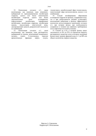 29669
9
12. Композиция согласно п.1, далее
включающая, как минимум, один компонент,
выбираемый из термодинамических ингибиторов
гидратов, одного или более кинетических
ингибиторов гидратов, одного или более
дополнительных анти- агломерантов,
асфальтеновых ингибиторов, парафиновых
ингибиторов, ингибиторов коррозии, ингибиторов
накипи, эмульгаторов, осветлителей воды,
диспергирующих средств, разрушителей эмульсии и
их комбинаций.
13. Композиция согласно п.1, далее
включающая, как минимум, один растворитель,
выбираемый из группы, включающей изопропанол,
метанол, этанол, 2-этилгексанол, тяжелую
ароматическую фракцию нефти, толуол,
этиленгликол, монобутиловый эфир этиленгликоля,
моноэтиловый эфир диэтиленгликоля, ксилол и их
комбинацию.
14. Способ ингибирования образования
агломератов гидратов во флюиде, содержащем воду,
газ и при необходимости жидкий углеводород,
включающий добавление к флюиду эффективного
количества анти-агломеранта композиции согласно
п.1, при котором флюид при необходимости
содержится в газовом или нефтяном трубопроводе
или в нефтеочистительной установке.
15. Способ по п.14, в котором флюид имеет
засоленность от 0% до 25% о/о процентов твердого
растворенного вещества и/или в котором указанный
флюид имеет уровень фракций воды от 1 до 80% в/в
общего количества твердого вещества.
Верстка А. Сарсекеева
Корректор К. Нгметжанова
 