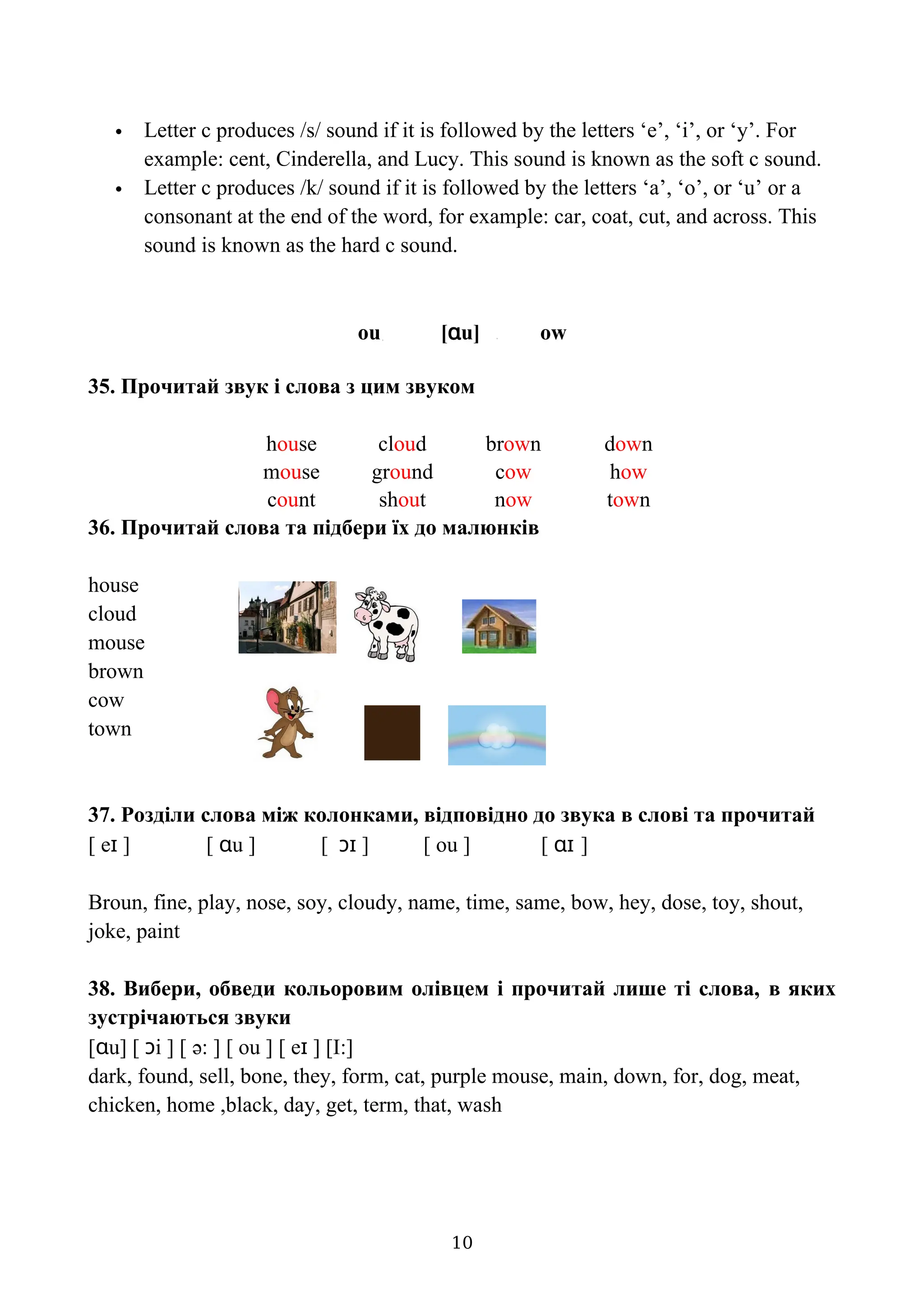  Letter c produces /s/ sound if it is followed by the letters ‘e’, ‘i’, or ‘y’. For
example: cent, Cinderella, and Lucy. This sound is known as the soft c sound.
 Letter c produces /k/ sound if it is followed by the letters ‘a’, ‘o’, or ‘u’ or a
consonant at the end of the word, for example: car, coat, cut, and across. This
sound is known as the hard c sound.
оu [ɑu] ow
35. Прочитай звук і слова з цим звуком
house cloud brown down
mouse ground cow how
count shout now town
36. Прочитай слова та підбери їх до малюнків
house
cloud
mouse
brown
cow
town
37. Розділи слова між колонками, відповідно до звука в слові та прочитай
[ eɪ ] [ ɑu ] [ ɔɪ ] [ ou ] [ ɑɪ ]
Broun, fine, play, nose, soy, cloudy, name, time, same, bow, hey, dose, toy, shout,
joke, paint
38. Вибери, обведи кольоровим олівцем і прочитай лише ті слова, в яких
зустрічаються звуки
[ɑu] [ ɔi ] [ ə: ] [ ou ] [ eɪ ] [I:]
dark, found, sell, bone, they, form, cat, purple mouse, main, down, for, dog, meat,
chicken, home ,black, day, get, term, that, wash
10
 