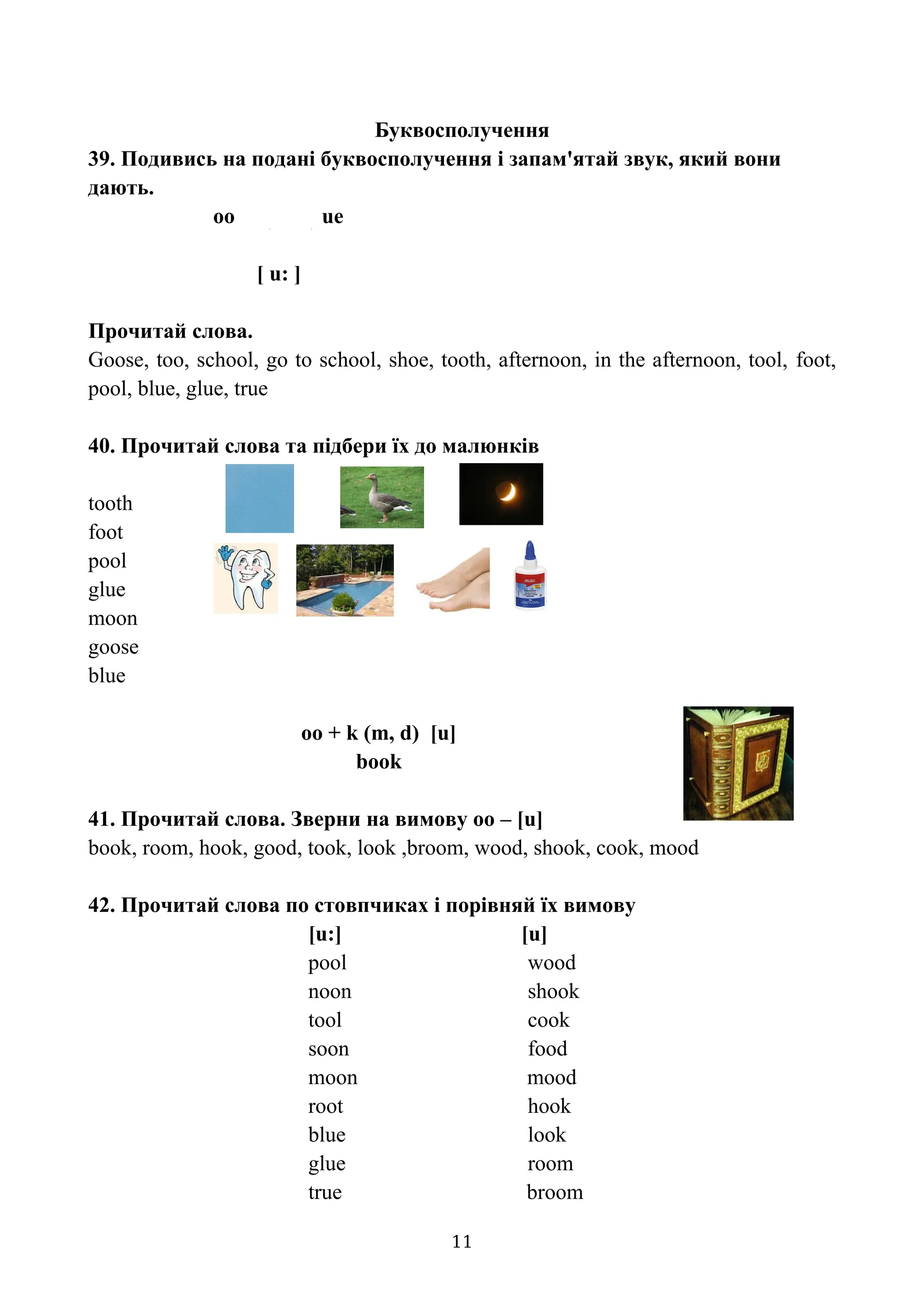 Буквосполучення
39. Подивись на подані буквосполучення і запам'ятай звук, який вони
дають.
oo ue
[ u: ]
Прочитай слова.
Goose, too, school, go to school, shoe, tooth, afternoon, in the afternoon, tool, foot,
pool, blue, glue, true
40. Прочитай слова та підбери їх до малюнків
tooth
foot
pool
glue
moon
goose
blue
oo + k (m, d) [u]
book
41. Прочитай слова. Зверни на вимову оо – [u]
book, room, hook, good, took, look ,broom, wood, shook, cook, mood
42. Прочитай слова по стовпчиках і порівняй їх вимову
[u:] [u]
pool wood
noon shook
tool cook
soon food
moon mood
root hook
blue look
glue room
true broom
11
 