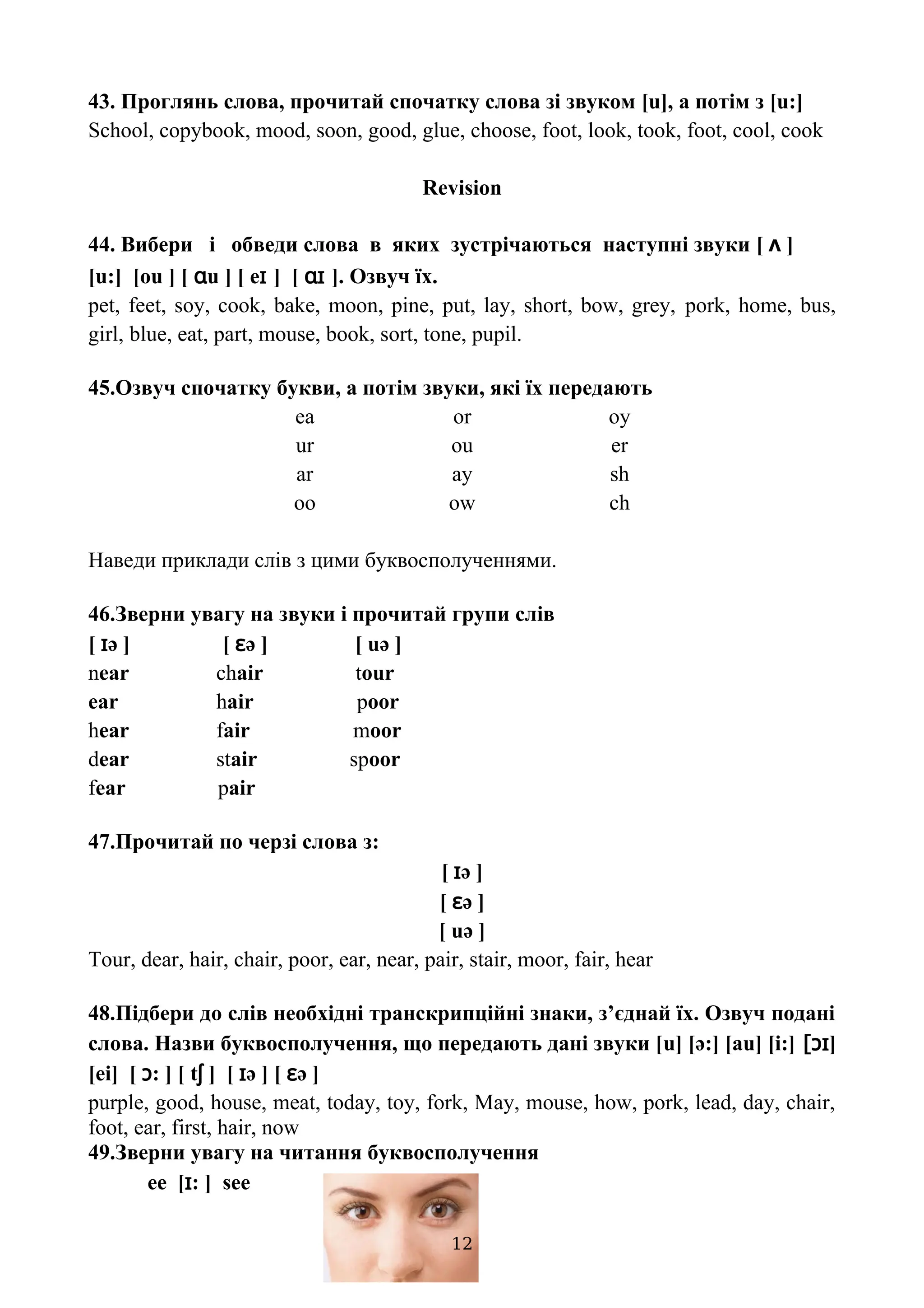 43. Проглянь слова, прочитай спочатку слова зі звуком [u], а потім з [u:]
School, copybook, mood, soon, good, glue, choose, foot, look, took, foot, cool, cook
Revision
44. Вибери і обведи слова в яких зустрічаються наступні звуки [ ʌ ]
[u:] [ou ] [ ɑu ] [ eɪ ] [ ɑɪ ]. Озвуч їх.
pet, feet, soy, cook, bake, moon, pine, put, lay, short, bow, grey, pork, home, bus,
girl, blue, eat, part, mouse, book, sort, tone, pupil.
45.Озвуч спочатку букви, а потім звуки, які їх передають
ea or oy
ur ou er
ar ay sh
oo ow ch
Наведи приклади слів з цими буквосполученнями.
46.Зверни увагу на звуки і прочитай групи слів
[ ɪə ] [ ɛə ] [ uə ]
near chair tour
ear hair poor
hear fair moor
dear stair spoor
fear pair
47.Прочитай по черзі слова з:
[ ɪə ]
[ ɛə ]
[ uə ]
Tour, dear, hair, chair, poor, ear, near, pair, stair, moor, fair, hear
48.Підбери до слів необхідні транскрипційні знаки, з’єднай їх. Озвуч подані
слова. Назви буквосполучення, що передають дані звуки [u] [ə:] [au] [i:] [ɔɪ]
[ei] [ ɔ: ] [ tʃ ] [ ɪə ] [ ɛə ]
purple, good, house, meat, today, toy, fork, May, mouse, how, pork, lead, day, chair,
foot, ear, first, hair, now
49.Зверни увагу на читання буквосполучення
ee [ɪ: ] see
12
 