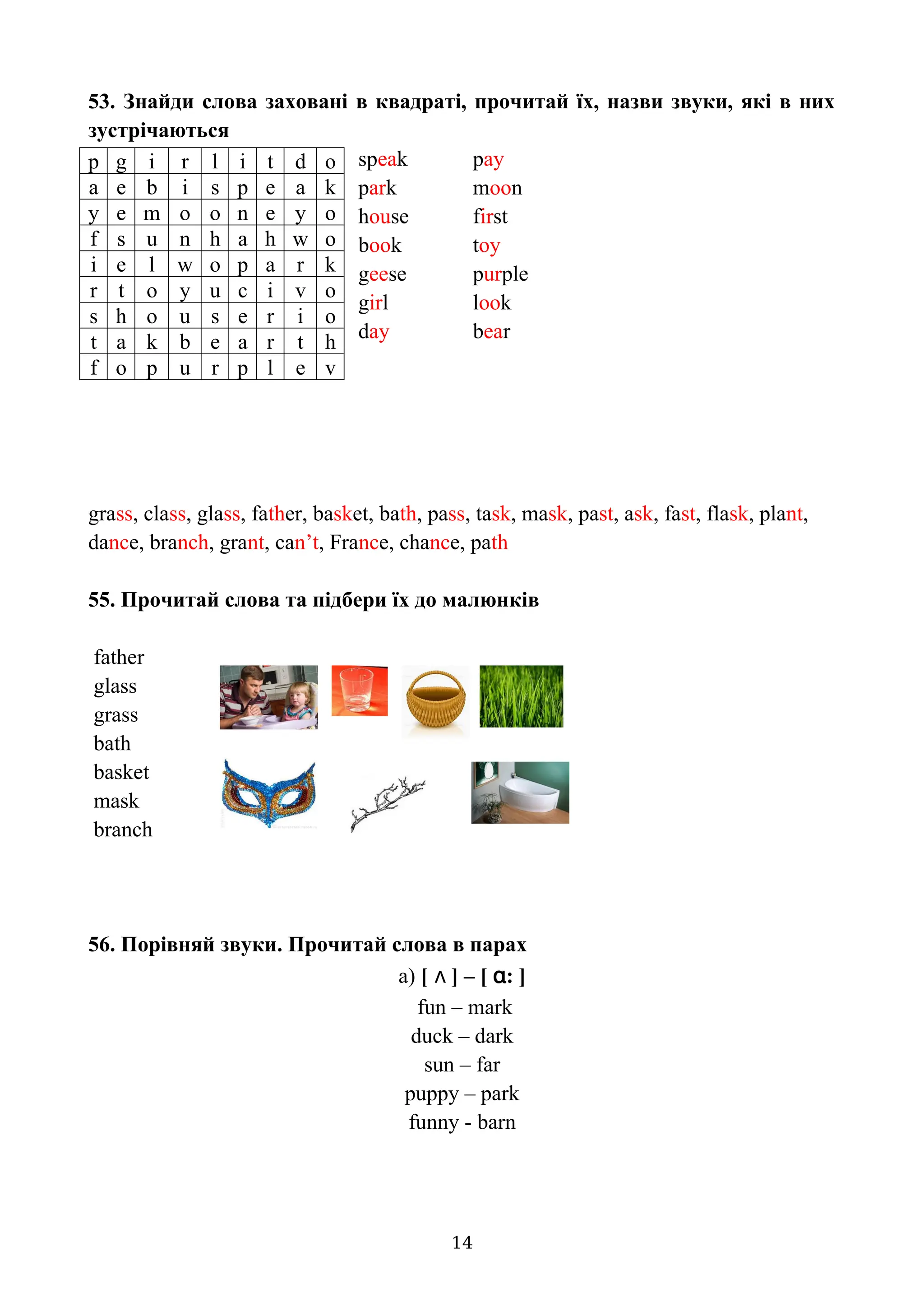 53. Знайди слова заховані в квадраті, прочитай їх, назви звуки, які в них
зустрічаються
speak pay
park moon
house first
book toy
geese purple
girl look
day bear
grass, class, glass, father, basket, bath, pass, task, mask, past, ask, fast, flask, plant,
dance, branch, grant, can’t, France, chance, path
55. Прочитай слова та підбери їх до малюнків
father
glass
grass
bath
basket
mask
branch
56. Порівняй звуки. Прочитай слова в парах
a) [ ʌ ] – [ ɑ: ]
fun – mark
duck – dark
sun – far
puppy – park
funny - barn
14
p g i r l i t d o
a e b i s p e a k
y e m o o n e y o
f s u n h a h w o
i e l w o p a r k
r t o y u c i v o
s h o u s e r i o
t a k b e a r t h
f o p u r p l e v
 