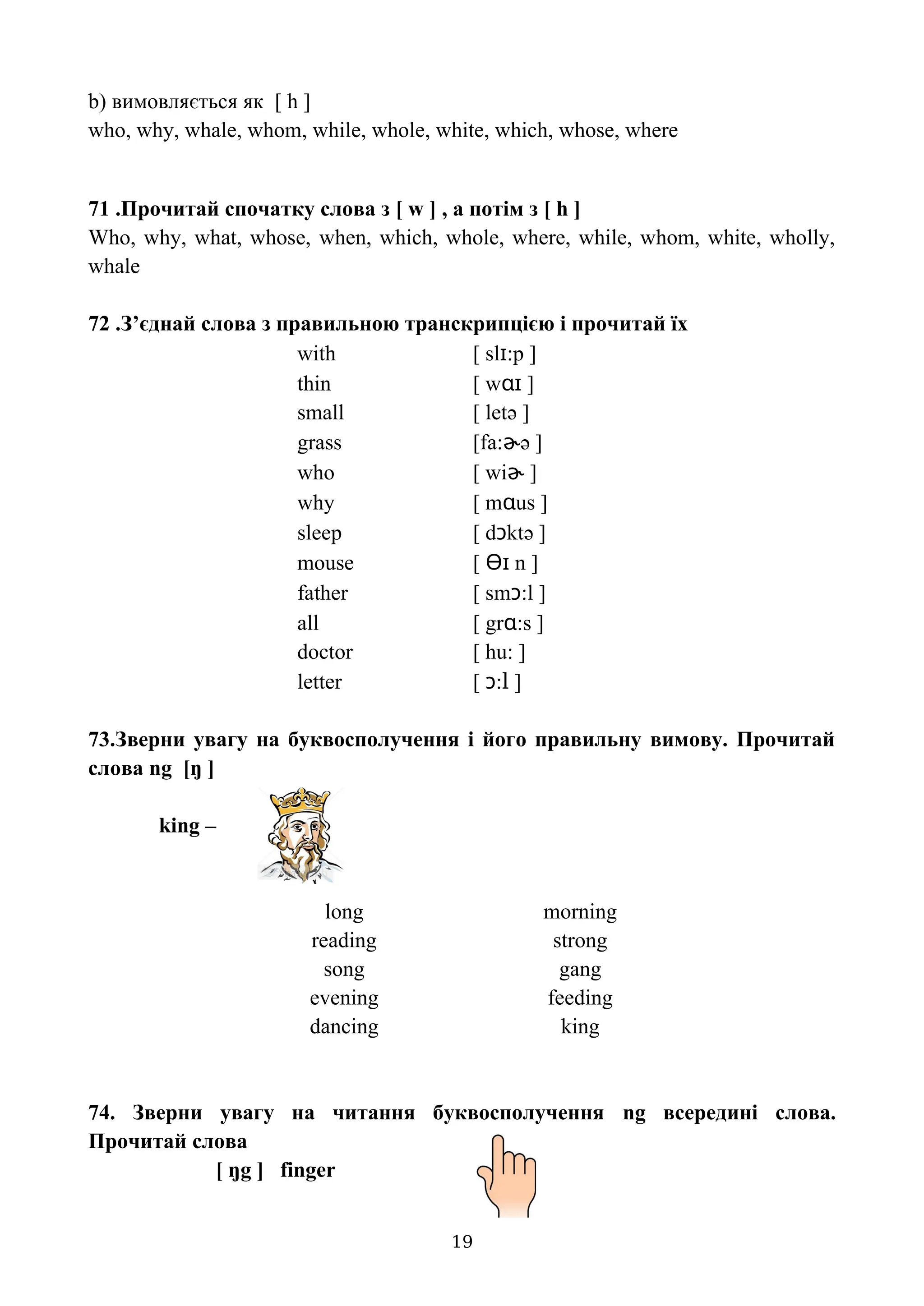 b) вимовляється як [ h ]
who, why, whale, whom, while, whole, white, which, whose, where
71 .Прочитай спочатку слова з [ w ] , а потім з [ h ]
Who, why, what, whose, when, which, whole, where, while, whom, white, wholly,
whale
72 .З’єднай слова з правильною транскрипцією і прочитай їх
with [ slɪ:p ]
thin [ wɑɪ ]
small [ letə ]
grass [fa:ɚə ]
who [ wiɚ ]
why [ mɑus ]
sleep [ dɔktə ]
mouse [ Ɵɪ n ]
father [ smɔ:l ]
all [ grɑ:s ]
doctor [ hu: ]
letter [ ɔ:l ]
73.Зверни увагу на буквосполучення і його правильну вимову. Прочитай
слова ng [ŋ ]
king –
long morning
reading strong
song gang
evening feeding
dancing king
74. Зверни увагу на читання буквосполучення ng всередині слова.
Прочитай слова
[ ŋg ] finger
19
 