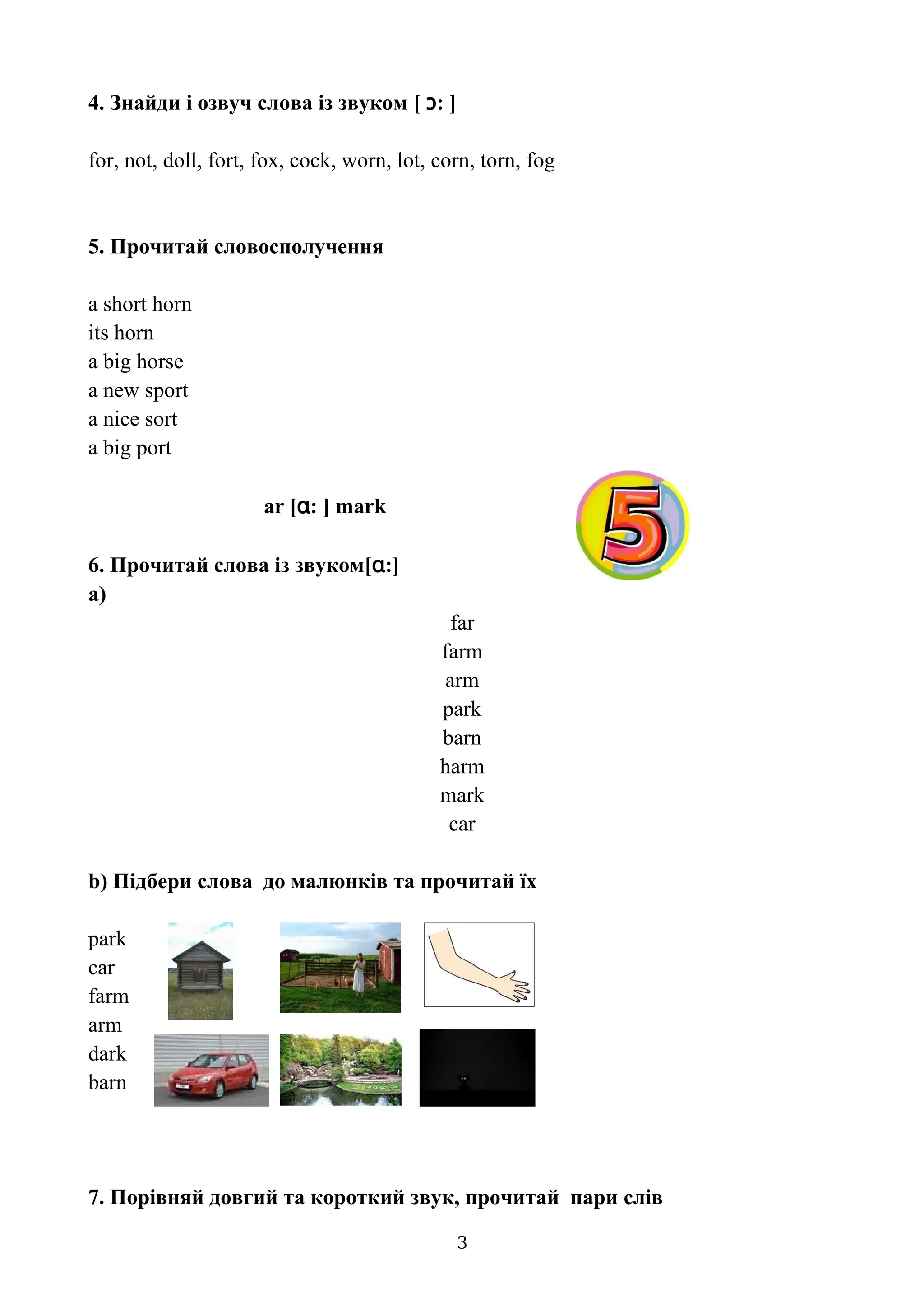 4. Знайди і озвуч слова із звуком [ ɔ: ]
for, not, doll, fort, fox, cock, worn, lot, corn, torn, fog
5. Прочитай словосполучення
a short horn
its horn
a big horse
a new sport
a nice sort
a big port
ar [ɑ: ] mark
6. Прочитай слова із звуком[ɑ:]
a)
far
farm
arm
park
barn
harm
mark
car
b) Підбери слова до малюнків та прочитай їх
park
car
farm
arm
dark
barn
7. Порівняй довгий та короткий звук, прочитай пари слів
3
 