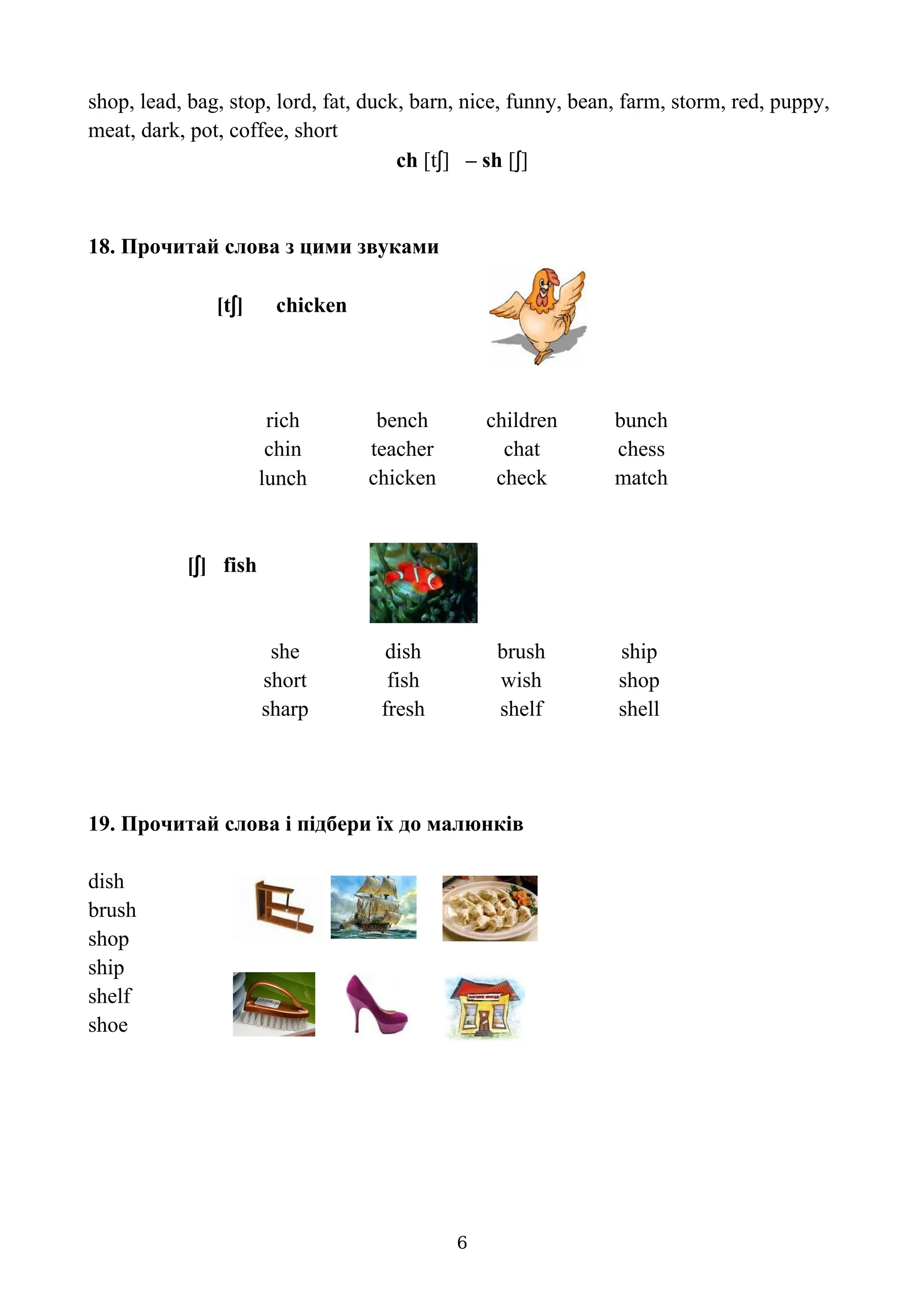 shop, lead, bag, stop, lord, fat, duck, barn, nice, funny, bean, farm, storm, red, puppy,
meat, dark, pot, coffee, short
ch [tʃ] – sh [ʃ]
18. Прочитай слова з цими звуками
[tʃ] chicken
rich bench children bunch
chin teacher chat chess
lunch chicken check match
[ʃ] fish
she dish brush ship
short fish wish shop
sharp fresh shelf shell
19. Прочитай слова і підбери їх до малюнків
dish
brush
shop
ship
shelf
shoe
6
 