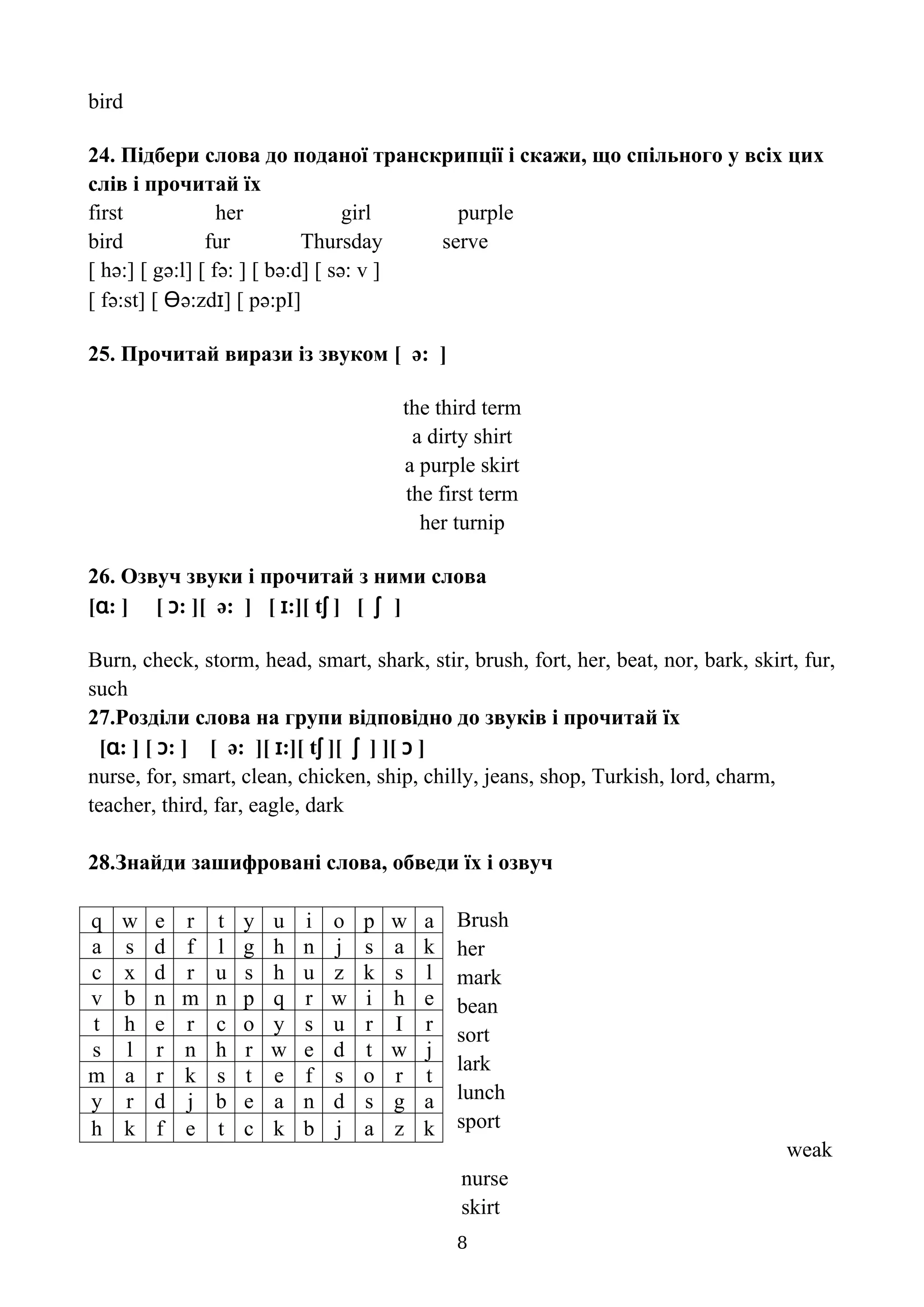 bird
24. Підбери слова до поданої транскрипції і скажи, що спільного у всіх цих
слів і прочитай їх
first her girl purple
bird fur Thursday serve
[ hə:] [ gə:l] [ fə: ] [ bə:d] [ sə: v ]
[ fə:st] [ Ɵə:zdɪ] [ pə:pI]
25. Прочитай вирази із звуком [ ə: ]
the third term
a dirty shirt
a purple skirt
the first term
her turnip
26. Озвуч звуки і прочитай з ними слова
[ɑ: ] [ ɔ: ][ ə: ] [ ɪ:][ tʃ ] [ ʃ ]
Burn, check, storm, head, smart, shark, stir, brush, fort, her, beat, nor, bark, skirt, fur,
such
27.Розділи слова на групи відповідно до звуків і прочитай їх
[ɑ: ] [ ɔ: ] [ ə: ][ ɪ:][ tʃ ][ ʃ ] ][ ɔ ]
nurse, for, smart, clean, chicken, ship, chilly, jeans, shop, Turkish, lord, charm,
teacher, third, far, eagle, dark
28.Знайди зашифровані слова, обведи їх і озвуч
Brush
her
mark
bean
sort
lark
lunch
sport
weak
nurse
skirt
8
q w e r t y u i o p w a
a s d f l g h n j s a k
c x d r u s h u z k s l
v b n m n p q r w i h e
t h e r c o y s u r I r
s l r n h r w e d t w j
m a r k s t e f s o r t
y r d j b e a n d s g a
h k f e t c k b j a z k
 