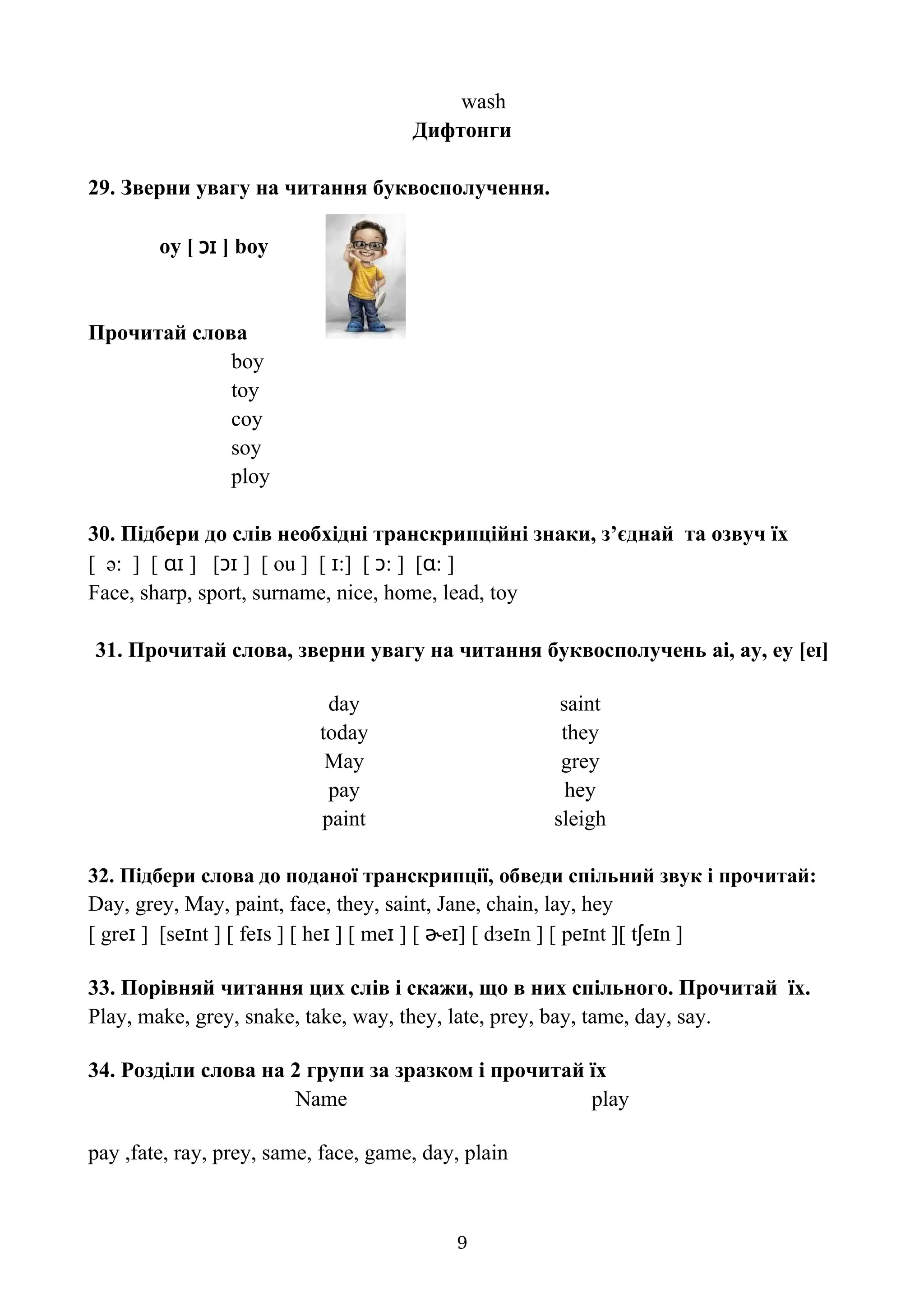wash
Дифтонги
29. Зверни увагу на читання буквосполучення.
oy [ ɔɪ ] boy
Прочитай слова
boy
toy
coy
soy
ploy
30. Підбери до слів необхідні транскрипційні знаки, з’єднай та озвуч їх
[ ə: ] [ ɑɪ ] [ɔɪ ] [ ou ] [ ɪ:] [ ɔ: ] [ɑ: ]
Face, sharp, sport, surname, nice, home, lead, toy
31. Прочитай слова, зверни увагу на читання буквосполучень ai, ay, ey [e ]
ɪ
day saint
today they
May grey
pay hey
paint sleigh
32. Підбери слова до поданої транскрипції, обведи спільний звук і прочитай:
Day, grey, May, paint, face, they, saint, Jane, chain, lay, hey
[ greɪ ] [seɪnt ] [ feɪs ] [ heɪ ] [ meɪ ] [ ɚeɪ] [ dзeɪn ] [ peɪnt ][ tʃeɪn ]
33. Порівняй читання цих слів і скажи, що в них спільного. Прочитай їх.
Play, make, grey, snake, take, way, they, late, prey, bay, tame, day, say.
34. Розділи слова на 2 групи за зразком і прочитай їх
Name play
pay ,fate, ray, prey, same, face, game, day, plain
9
 