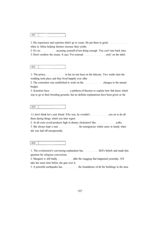 1. His experience and expertise didn't go to waste. He put them to good 
when in Africa helping farmers increase their yields. 
2. It's no accusing yourself of not doing enough. You can't turn back time. 
3. Don't swallow the cream. It says 'For external only' on the label. 
1. The prince to her on one knee on the balcony. Two weeks later the 
wedding took place and they lived happily ever after. 
2. The committee was established to work on the changes to the annual 
budget. 
3. Scientists have a plethora of theories to explain how fish know which 
way to go to their breeding grounds, but no definite explanations have been given so far. 
1.I don't think he's your friend. If he was, he wouldn't you on to do all 
these daring things which you later regret. 
2. At all costs avoid products high in dietary cholesterol like yolks. 
3. She always kept a nest for emergencies which came in handy when 
she was laid off unexpectedly. 
1. The evolutionist's convincing explanation has Bill's beliefs and made him 
question his religious convictions. 
2. Margaret is still badly after the mugging that happened yesterday. It'll 
take her some time before she gets over it. 
3. A powerful earthquake has the foundations of all the buildings in the area. 
 