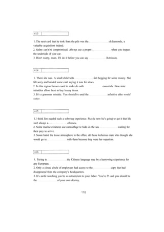 1. The next card that he took from the pile was the of diamonds, a 
valuable acquisition indeed. 
2. Safety can't be compromised. Always use a proper when you inspect 
the underside of your car. 
3. Don't worry, mum. I'll do it before you can say Robinson. 
1. There she was. A small child with feet begging for some money. She 
felt sorry and handed some cash saying it was for shoes. 
2. In this region farmers used to make do with essentials. Now state 
subsidies allow them to buy luxury items. 
3. It's a grammar mistake. You should've used the infinitive after would 
rather. 
1.I think Jim needed such a sobering experience. Maybe now he's going to get it that life 
isn't always a of roses. 
2. Some marine creatures use camouflage to hide on the sea waiting for 
their prey to arrive. 
3. Susan hated the loose atmosphere in the office, all those lecherous men who thought she 
would go to with them because they were her superiors. 
1. Trying to the Chinese language may be a harrowing experience for 
any European. 
2. Only a closed circle of employees had access to the copy that had 
disappeared from the company's headquarters. 
3. It's awful watching you be so subservient to your father. You're 25 and you should be 
the of your own destiny. 
 
