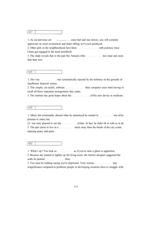 1. As our previous car ................ more fuel and was slower, you will certainly 
appreciate its more economical and faster sibling we've just produced. 
2. Other girls in the neighbourhood have been with jealousy since 
Claire got engaged to the local heartthrob. 
3. The study reveals that in the past this Amazon tribe less meat and more 
fruit than now. 
1. Her visa was systematically rejected by the embassy on the grounds of 
insufficient financial means. 
2. This simple, yet useful, software frees computer users from having to 
recall all those important arrangements they make. 
3. The institute has great hopes about the of this new device in medicine. 
1. Marry felt emotionally abused when he announced he wanted to out of his 
promise to marry her. 
2.I was truly pleased to see the of him. In fact, he didn't fit in with us at all. 
3. The pair chose to live in a street away from the bustle of the city centre 
enjoying peace and quiet. 
1. What's up? You look so as if you've seen a ghost or apparition. 
2. Because she wanted to lighten up the living room, the interior designer suggested the 
walls be painted blue. 
3. You must be kidding saying you're depressed. Your worries into 
insignificance compared to problems people in developing countries have to struggle with. 
 