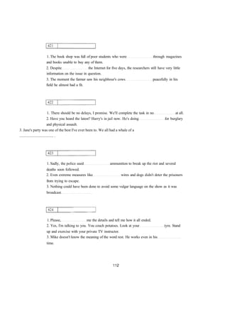 1. The book shop was full of poor students who were through magazines 
and books unable to buy any of them. 
2. Despite the Internet for five days, the researchers still have very little 
information on the issue in question. 
3. The moment the farmer saw his neighbour's cows peacefully in his 
field he almost had a fit. 
1. There should be no delays, I promise. We'll complete the task in no at all. 
2. Have you heard the latest? Harry's in jail now. He's doing for burglary 
and physical assault. 
3. Jane's party was one of the best I've ever been to. We all had a whale of a 
.................................... . 
1. Sadly, the police used ammunition to break up the riot and several 
deaths soon followed. 
2. Even extreme measures like wires and dogs didn't deter the prisoners 
from trying to escape. 
3. Nothing could have been done to avoid some vulgar language on the show as it was 
broadcast 
1. Please, me the details and tell me how it all ended. 
2. Yes, I'm talking to you. You couch potatoes. Look at your tyre. Stand 
up and exercise with your private TV instructor. 
3. Mike doesn't know the meaning of the word rest. He works even in his 
time. 
 