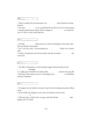 1. Rufus is probably the last representative of a breed of people who keep 
promises. 
2. I'm really to see a good Polish film, but there are none on at the moment, 
3. Scholars predict that this species will be in danger of out within five 
years. So, there is much at stake right now. 
1. The final of their journey was the most demanding as they had to make 
their way through a dense jungle. 
2. No, it was only a joke. I was just pulling your Charles isn't a fortune 
teller. 
3. Luckily, the policeman survived the accident with only one broken and 
several cuts. 
1. The IMF is threatening to cut off its financial support if the government doesn't 
the budget. 
2. A sudden gust of wind blew the climber off his and down the steep cliff. 
3. The future of the tsunami survivors is still hanging in the as relief efforts 
still lack coordination. 
1. To appease the city dwellers, the council voted in favour of sending more police officers 
on the 
2. So far nobody has managed to come close to his fantastic record let alone 
it. 
3. Add some sugar, a pinch of salt, two eggs, some flour and then them 
together until it's smooth. 
 