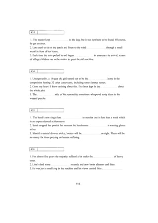 1. The master kept to the dog, but it was nowhere to be found. Of course, 
he got anxious. 
2. Lora used to sit on the porch and listen to the wind through a small 
wood in front of her house. 
3. Each time the train pulled in and began to announce its arrival, scores 
of village children ran to the station to greet the old machine. 
1. Unexpectedly, a 16-year old girl turned out to be the horse in the 
competition beating 32 other contestants, including some famous names. 
2. Cross my heart! I knew nothing about this. I've been kept in the about 
the whole plot. 
3. The side of his personality sometimes whispered nasty ideas to his 
warped psyche. 
1. The band's new single has to number one in less than a week which 
is an unprecedented achievement. 
2. Sarah stopped her pranks the moment the headmaster a warning glance 
at her. 
3. Should a natural disaster strike, looters will be on sight. There will be 
no mercy for those preying on human suffering. 
1. For almost five years the majority suffered a lot under the of heavy 
taxes. 
2. Lisa's shed some recently and now looks slimmer and fitter. 
3. He was just a small cog in the machine and his views carried little 
 