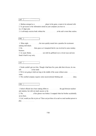 1. Barbara emerged as a player in the game, a name to be reckoned with. 
2. To get access to the information stored on your computer you have to 
in a 15 digit code. 
3. A self-study exercise book without the at the end is more than useless. 
1. When night , the town quickly turned into a paradise for excitement 
seeking individuals. 
2. He from grace as it transpired that he was involved in some monkey 
business. 
3. As usual, Ruben out with his girlfriend over a trivial issue and now 
found it hard to say sorry. 
1. Norah couldn't get over him. Though it had been five years after their divorce, he was 
still in her mind. 
2. We're not going to hold out long in the middle of the ocean without some 
water. 
3. This ossified company requires some unconventional thinking and ideas. 
1. School officials have been making efforts to the gap between teachers 
and students, but with not much success so far. 
2. The of her glasses was broken. It snapped when her brother accidentally 
sat on them. 
3. Carl, would you like to join us? There are just three of us and we need another person to 
play 
 