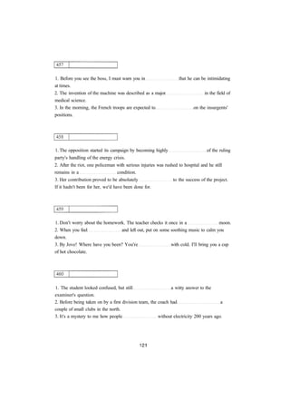 1. Before you see the boss, I must warn you in that he can be intimidating 
at times. 
2. The invention of the machine was described as a major in the field of 
medical science. 
3. In the morning, the French troops are expected to on the insurgents' 
positions. 
1. The opposition started its campaign by becoming highly of the ruling 
party's handling of the energy crisis. 
2. After the riot, one policeman with serious injuries was rushed to hospital and he still 
remains in a condition. 
3. Her contribution proved to be absolutely to the success of the project. 
If it hadn't been for her, we'd have been done for. 
1. Don't worry about the homework. The teacher checks it once in a moon. 
2. When you feel and left out, put on some soothing music to calm you 
down. 
3. By Jove! Where have you been? You're with cold. I'll bring you a cup 
of hot chocolate. 
1. The student looked confused, but still a witty answer to the 
examiner's question. 
2. Before being taken on by a first division team, the coach had a 
couple of small clubs in the north. 
3. It's a mystery to me how people without electricity 200 years ago. 
 