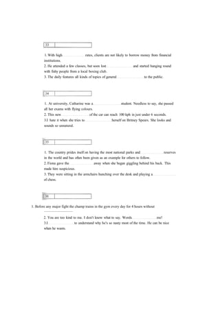 1. With high rates, clients are not likely to borrow money from financial 
institutions. 
2. He attended a few classes, but soon lost and started hanging round 
with fishy people from a local boxing club. 
3. The daily features all kinds of topics of general to the public. 
1. At university, Catharine was a student. Needless to say, she passed 
all her exams with flying colours. 
2. This new of the car can reach 100 kph in just under 6 seconds. 
3.I hate it when she tries to herself on Britney Spears. She looks and 
sounds so unnatural. 
1. The country prides itself on having the most national parks and reserves 
in the world and has often been given as an example for others to follow. 
2. Fiona gave the away when she began giggling behind his back. This 
made him suspicious. 
3. They were sitting in the armchairs hunching over the desk and playing a 
of chess. 
1. Before any major fight the champ trains in the gym every day for 4 hours without 
............................... 
2. You are too kind to me. I don't know what to say. Words me! 
3.I to understand why he's so nasty most of the time. He can be nice 
when he wants. 
 