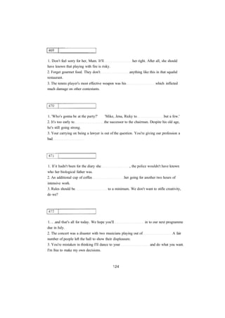 1. Don't feel sorry for her, Mum. It'll her right. After all, she should 
have known that playing with fire is risky. 
2. Forget gourmet food. They don't anything like this in that squalid 
restaurant. 
3. The tennis player's most effective weapon was his which inflicted 
much damage on other contestants. 
1. 'Who's gonna be at the party?' 'Mike, Jena, Ricky to but a few.' 
2. It's too early to the successor to the chairman. Despite his old age, 
he's still going strong. 
3. Your carrying on being a lawyer is out of the question. You're giving our profession a 
bad 
1. If it hadn't been for the diary she , the police wouldn't have known 
who her biological father was. 
2. An additional cup of coffee her going for another two hours of 
intensive work. 
3. Rules should be to a minimum. We don't want to stifle creativity, 
do we? 
1. .. .and that's all for today. We hope you'll in to our next programme 
due in July. 
2. The concert was a disaster with two musicians playing out of A fair 
number of people left the hall to show their displeasure. 
3. You're mistaken in thinking I'll dance to your and do what you want. 
I'm free to make my own decisions. 
 
