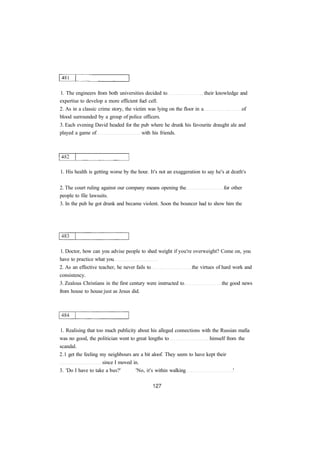 1. The engineers from both universities decided to their knowledge and 
expertise to develop a more efficient fuel cell. 
2. As in a classic crime story, the victim was lying on the floor in a of 
blood surrounded by a group of police officers. 
3. Each evening David headed for the pub where he drunk his favourite draught ale and 
played a game of with his friends. 
1. His health is getting worse by the hour. It's not an exaggeration to say he's at death's 
2. The court ruling against our company means opening the for other 
people to file lawsuits. 
3. In the pub he got drunk and became violent. Soon the bouncer had to show him the 
1. Doctor, how can you advise people to shed weight if you're overweight? Come on, you 
have to practice what you 
2. As an effective teacher, he never fails to the virtues of hard work and 
consistency. 
3. Zealous Christians in the first century were instructed to the good news 
from house to house just as Jesus did. 
1. Realising that too much publicity about his alleged connections with the Russian mafia 
was no good, the politician went to great lengths to himself from the 
scandal. 
2.1 get the feeling my neighbours are a bit aloof. They seem to have kept their 
since I moved in. 
3. 'Do I have to take a bus?' 'No, it's within walking ' 
 