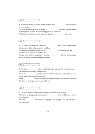 1. He reached into his pocket and produced a buck and a which he handed 
to the newsagent. 
2. After living for five years in the student , the painter moved to a more 
luxurious part of the town. It was a turning point in his artistic life. 
3. The economy looks robust with sales up in the first of the year. 
1. This season we'll beat other competitors down. They've been saddled 
with enormous debts and an expensive workforce. 
2. Cinderella was suffering so much at the of her stepmother that 
sometimes she wished she hadn't been born. 
3. Going to the pub? It's impossible. I have my full with Smith's report 
due on his desk at eight sharp tomorrow morning. 
1. The three colours include red, yellow and blue. By mixing them you 
can come up with any other colour you like. 
2. It is at school that children should have the best teachers because it is a 
crucial stage in their mental development. 
3. Our concern is to provide customers with the best products and service 
they deserve. Nothing is more important that this. 
1. Tickets for students and pensioners visiting the museum are at a special 
2. Libraries are disappearing at an alarming Soon we'll become a nation 
of the illiterate. 
3.I don't their chances of staging the next Olympics. The city lacks basic 
sports amenities. 
 