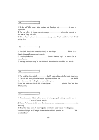 1. He lost half of his money doing business with Russians, but it down to 
experience. 
2. Can you believe it? Linda, our new manager, a tempting proposal to 
him and he flatly rejected it. 
3. If the police is reluctant to a stop to car theft, I don't know who I should 
turn to then. 
1. The USA has accused the rouge country of providing a haven for a 
bunch of especially dangerous terrorists. 
2. You'd better keep a distance from the cage. The gorillas can be 
unpredictable. 
3. It's very sensible to keep all your important documents and valuables in a built-in 
1. The book has been out of for 50 years and can only be found at auctions. 
2. You can only have yourself to blame. If you had read the fine you would 
know the contract is binding for ten and not five years. 
3. Our new photo machine is able to develop and pictures faster and with 
better quality. 
1. To make sure the old air defence system is working properly military scientists are to 
a series of tests in mid-air. 
2. Damn! We're stuck in this town. The timetable says coaches don't on 
weekdays. 
3. Here's the latest news. A massive police operation is under way as two dangerous 
criminals have got out of a high security prison and have been on the for 
about six hours. 
 