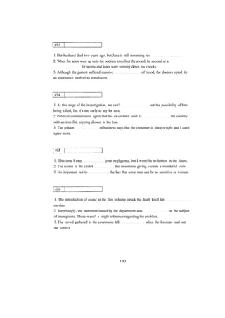 1. Her husband died two years ago, but Jane is still mourning his 
2. When the actor went up onto the podium to collect the award, he seemed at a 
for words and tears were running down his cheeks. 
3. Although the patient suffered massive of blood, the doctors opted for 
an alternative method to transfusion. 
1. At this stage of the investigation, we can't out the possibility of him 
being killed, but it's too early to say for sure. 
2. Political commentators agree that the ex-dictator used to the country 
with an iron fist, nipping dissent in the bud. 
3. The golden of business says that the customer is always right and I can't 
agree more. 
1. This time I may your negligence, but I won't be so lenient in the future. 
2. The rooms in the chalet the mountains giving visitors a wonderful view. 
3. It's important not to the fact that some men can be as sensitive as women. 
1. The introduction of sound in the film industry struck the death knell for 
movies. 
2. Surprisingly, the statement issued by the department was on the subject 
of immigrants. There wasn't a single reference regarding the problem. 
3. The crowd gathered in the courtroom fell when the foreman read out 
the verdict. 
 
