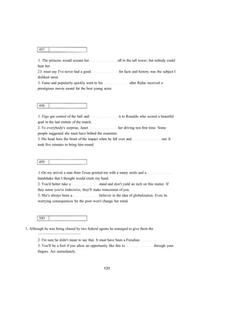 1. The princess would scream her off in the tall tower, but nobody could 
hear her. 
2.I must say I've never had a good for facts and history was the subject I 
disliked most. 
3. Fame and popularity quickly went to his after Rufus received a 
prestigious movie award for the best young actor. 
1. Figo got control of the ball and it to Ronaldo who scored a beautiful 
goal in the last minute of the match. 
2. To everybody's surprise, Janet her driving test first time. Some 
people suggested she must have bribed the examiner. 
3. His head bore the brunt of the impact when he fell over and out. It 
took five minutes to bring him round. 
1. On my arrival a man from Texas greeted me with a sunny smile and a 
handshake that I thought would crush my hand. 
2. You'd better take a stand and don't yield an inch on this matter. If 
they sense you're indecisive, they'll make mincemeat of you. 
3. She's always been a believer in the idea of globalization. Even its 
worrying consequences for the poor won't change her mind. 
1. Although he was being chased by two federal agents he managed to give them the 
............................................. 
2. I'm sure he didn't mean to say that. It must have been a Freudian 
3. You'll be a fool if you allow an opportunity like this to through your 
fingers. Act immediately. 
 