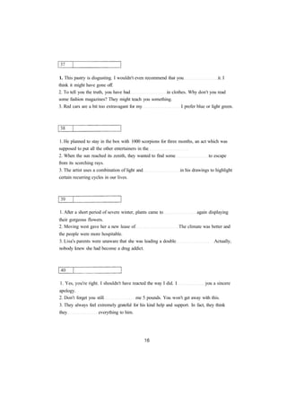 1. This pastry is disgusting. I wouldn't even recommend that you it. I 
think it might have gone off. 
2. To tell you the truth, you have bad in clothes. Why don't you read 
some fashion magazines? They might teach you something. 
3. Red cars are a bit too extravagant for my I prefer blue or light green. 
1. He planned to stay in the box with 1000 scorpions for three months, an act which was 
supposed to put all the other entertainers in the 
2. When the sun reached its zenith, they wanted to find some to escape 
from its scorching rays. 
3. The artist uses a combination of light and in his drawings to highlight 
certain recurring cycles in our lives. 
1. After a short period of severe winter, plants came to again displaying 
their gorgeous flowers. 
2. Moving west gave her a new lease of The climate was better and 
the people were more hospitable. 
3. Lisa's parents were unaware that she was leading a double Actually, 
nobody knew she had become a drug addict. 
1. Yes, you're right. I shouldn't have reacted the way I did. I you a sincere 
apology. 
2. Don't forget you still me 5 pounds. You won't get away with this. 
3. They always feel extremely grateful for his kind help and support. In fact, they think 
they everything to him. 
 