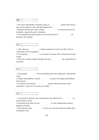 1. The school staff officially welcomed a group of students from Norway 
who were to spend two weeks with their English peers. 
2. During the debate there's been a heated of words between the two 
contestants vying for the party's nomination. 
3. The remorseful drug dealer agreed to work with the police in for 
protection and immunity. 
1. Only when you a simple assessment test, will we be able to tell you 
which group you'll be assigned to. 
2. We're going to in a few places of interest while visiting this part of the 
country. 
3. With such a carefree attitude, Elizabeth will never any responsibility for 
her actions. 
1. The president the crowd shaking hands and cracking jokes with potential 
voters. 
2. Despite initial problems, the plan out quite well, getting much publicity 
from the press. 
3. Dr Johnson's new diet has miracles with obese patients. Most 
importantly, it seems not to cause the yo-yo effect. 
1. The moment he realized it was a telemarketeer who called him, he up 
and went back to dinner. 
2. She quickly took off her suit and it in the wardrobe before taking a 
plunge into the bath. 
3. Each day thick smog over the city centre preventing the sunshine from 
reaching the streets. 
 