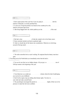 1. Don't expect praises from your boss if you are going to with his 
archrival. Disloyalty is severely punished here. 
2. To eke out a living the postman was forced to have another job on the 
which he obviously kept secret. 
3. After being flagged down the vehicle pulled up on the of the road. 
1. She had a clear of what she wanted to do in her future career. 
2. Some nocturnal animals can boast exceptional night 
3.I think we should take all the factors into consideration. Otherwise we risk being 
accused of having tunnel 
1. The radio-controlled device wasn't working. He suspected that the battery must have 
gone 
2. Travelling across the Netherlands you immediately notice that the land is 
................................ . 
3. You can be sure there are no hidden charges. All you pay is a rate of 
$100 per annum at the beginning of the year. 
1. Your behaviour as an adult can volumes about the kind of upbringing 
you received in your childhood. 
2. Don't let the regime stop you talking about human rights. You have to 
your mind and make yourself heard. 
3. The psychologist encouraged the parents to highly of their son in his 
presence to make him feel more confident. 
 