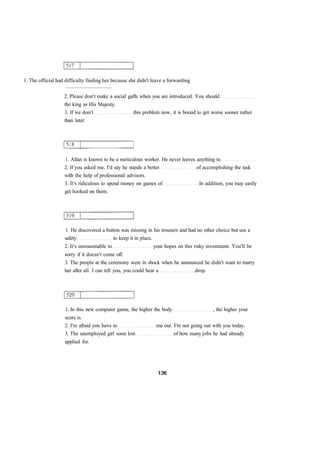 1. The official had difficulty finding her because she didn't leave a forwarding 
................................... 
2. Please don't make a social gaffe when you are introduced. You should 
the king as His Majesty. 
3. If we don't this problem now, it is bound to get worse sooner rather 
than later. 
1. Allan is known to be a meticulous worker. He never leaves anything to 
2. If you asked me, I'd say he stands a better of accomplishing the task 
with the help of professional advisors. 
3. It's ridiculous to spend money on games of In addition, you may easily 
get hooked on them. 
1. He discovered a button was missing in his trousers and had no other choice but use a 
safety to keep it in place. 
2. It's unreasonable to your hopes on this risky investment. You'll be 
sorry if it doesn't come off. 
3. The people at the ceremony were in shock when he announced he didn't want to marry 
her after all. I can tell you, you could hear a drop. 
1. In this new computer game, the higher the body , the higher your 
score is. 
2. I'm afraid you have to me out. I'm not going out with you today. 
3. The unemployed girl soon lost of how many jobs he had already 
applied for. 
 