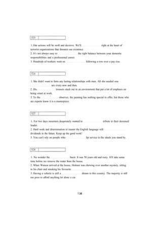 1. Our actions will be swift and decisive. We'll right at the heart of 
terrorist organizations that threaten our existence. 
2. It's not always easy to the right balance between your domestic 
responsibilities and a professional career. 
3. Hundreds of workers went on following a row over a pay rise. 
1. She didn't want to form any lasting relationships with men. All she needed was 
sex every now and then. 
2. His trousers stuck out in an environment that put a lot of emphasis on 
being smart at work. 
3. To the observer, the painting has nothing special to offer, but those who 
are experts know it is a masterpiece. 
1. For two days mourners desperately wanted to tribute to their deceased 
leader. 
2. Hard work and determination to master the English language will 
dividends in the future. Keep up the good work! 
3. You can't rely on people who lip service to the ideals you stand by. 
1. No wonder the burst. It was 50 years old and rusty. It'll take some 
time before we remove the water from the house. 
2. When Watson arrived at the house, Holmes was chewing over another mystery, sitting 
in his chair and smoking his favourite 
3. Having a vehicle is still a dream in this country. The majority is still 
too poor to afford anything let alone a car. 
 