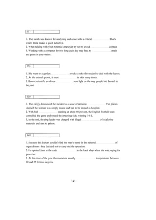 1. The sleuth was known for analyzing each case with a critical That's 
what I think makes a good detective. 
2. When talking with your potential employer try not to avoid contact. 
3. Working with a computer for two long each day may lead to strain 
and pains in your wrists. 
1. She went to a garden to take a rake she needed to deal with the leaves. 
2. As the animal grows, it must its skin many times. 
3. Recent scientific evidence new light on the way people had hunted in 
the past. 
1. The clergy denounced the incident as a case of demonic The priests 
claimed the woman was simply insane and had to be treated in hospital. 
2. With ball standing at about 80 percent, the English football team 
controlled the game and routed the opposing side, winning 10-1. 
3. In the end, the ring leader was charged with illegal of explosive 
materials and sent to prison. 
1. Because the doctors couldn't find the man's name in the national of 
organ donors they decided not to carry out the operation. 
2. He spotted Jane at the cash in the local shop when she was paying for 
groceries. 
3. At this time of the year thermometers usually temperatures between 
20 and 25 Celsius degrees. 
 