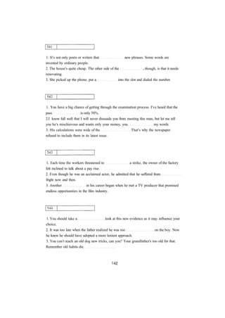 1. It's not only poets or writers that new phrases. Some words are 
invented by ordinary people. 
2. The house's quite cheap. The other side of the , though, is that it needs 
renovating. 
3. She picked up the phone, put a into the slot and dialed the number. 
1. You have a big chance of getting through the examination process. I've heard that the 
pass is only 50%. 
2.I know full well that I will never dissuade you from meeting this man, but let me tell 
you he's mischievous and wants only your money, you my words. 
3. His calculations were wide of the That's why the newspaper 
refused to include them in its latest issue. 
1. Each time the workers threatened to a strike, the owner of the factory 
felt inclined to talk about a pay rise. 
2. Even though he was an acclaimed actor, he admitted that he suffered from 
fright now and then. 
3. Another in his career began when he met a TV producer that promised 
endless opportunities in the film industry. 
1. You should take a look at this new evidence as it may influence your 
choice. 
2. It was too late when the father realized he was too on the boy. Now 
he knew he should have adopted a more lenient approach. 
3. You can't teach an old dog new tricks, can you? Your grandfather's too old for that. 
Remember old habits die 
 