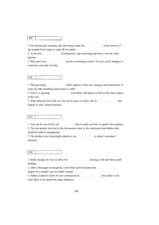 1. On entering the cemetery, the old woman made the of the cross as if 
she needed God's help to ward off evil spirits. 
2. At the first of exhaustion, stop exercising and have a rest for a few 
minutes. 
3. Why don't you up for a swimming course? I'm sure you'll manage to 
overcome your fear of water. 
1. The governing didn't approve of his new strategy and ordered him to 
come up with something more down to earth. 
2. There's a growing of evidence that points to him as the main suspect 
in the case. 
3. What attracted her to the car was not its price or colour, but its that 
looked so slim, almost feminine. 
1. You can be sure I'll do my best to teach you how to operate the machine. 
2. The two parties involved in the discussions came to the conclusion that further talks 
should be held at management 
3. The product was intentionally placed at eye to attract customers' 
attention. 
1. Sadly enough, he was cut off in his leaving a wife and three small 
children. 
2. After a thorough investigation, a neo-Nazi activist became the 
suspect in a murder case of a black woman. 
3. Adidas wanted to show its new commercial in time when it was 
most likely to be spotted by large audiences. 
 