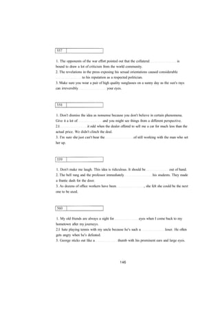 1. The opponents of the war effort pointed out that the collateral is 
bound to draw a lot of criticism from the world community. 
2. The revelations in the press exposing his sexual orientations caused considerable 
to his reputation as a respected politician. 
3. Make sure you wear a pair of high quality sunglasses on a sunny day as the sun's rays 
can irreversibly your eyes. 
1. Don't dismiss the idea as nonsense because you don't believe in certain phenomena. 
Give it a lot of and you might see things from a different perspective. 
2.I it odd when the dealer offered to sell me a car for much less than the 
actual price. We didn't clinch the deal. 
3. I'm sure she just can't bear the of still working with the man who set 
her up. 
1. Don't make me laugh. This idea is ridiculous. It should be out of hand. 
2. The bell rang and the professor immediately his students. They made 
a frantic dash for the door. 
3. As dozens of office workers have been , she felt she could be the next 
one to be axed. 
1. My old friends are always a sight for eyes when I come back to my 
hometown after my journeys. 
2.I hate playing tennis with my uncle because he's such a loser. He often 
gets angry when he's defeated. 
3. George sticks out like a thumb with his prominent ears and large eyes. 
 