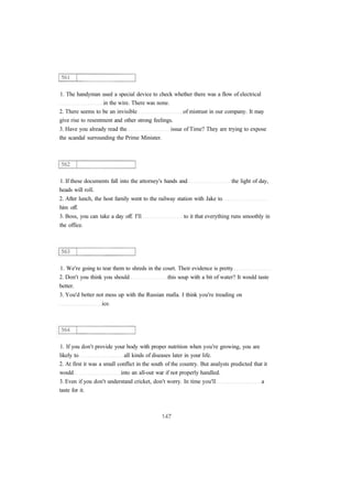 1. The handyman used a special device to check whether there was a flow of electrical 
in the wire. There was none. 
2. There seems to be an invisible of mistrust in our company. It may 
give rise to resentment and other strong feelings. 
3. Have you already read the issue of Time? They are trying to expose 
the scandal surrounding the Prime Minister. 
1. If these documents fall into the attorney's hands and the light of day, 
heads will roll. 
2. After lunch, the host family went to the railway station with Jake to 
him off. 
3. Boss, you can take a day off. I'll to it that everything runs smoothly in 
the office. 
1. We're going to tear them to shreds in the court. Their evidence is pretty 
2. Don't you think you should this soup with a bit of water? It would taste 
better. 
3. You'd better not mess up with the Russian mafia. I think you're treading on 
ice. 
1. If you don't provide your body with proper nutrition when you're growing, you are 
likely to all kinds of diseases later in your life. 
2. At first it was a small conflict in the south of the country. But analysts predicted that it 
would into an all-out war if not properly handled. 
3. Even if you don't understand cricket, don't worry. In time you'll a 
taste for it. 
 