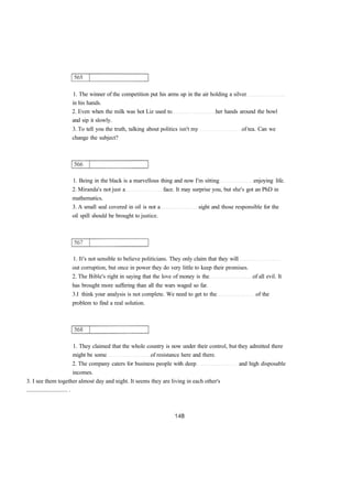 1. The winner of the competition put his arms up in the air holding a silver 
in his hands. 
2. Even when the milk was hot Liz used to her hands around the bowl 
and sip it slowly. 
3. To tell you the truth, talking about politics isn't my of tea. Can we 
change the subject? 
1. Being in the black is a marvellous thing and now I'm sitting enjoying life. 
2. Miranda's not just a face. It may surprise you, but she's got an PhD in 
mathematics. 
3. A small seal covered in oil is not a sight and those responsible for the 
oil spill should be brought to justice. 
1. It's not sensible to believe politicians. They only claim that they will 
out corruption, but once in power they do very little to keep their promises. 
2. The Bible's right in saying that the love of money is the of all evil. It 
has brought more suffering than all the wars waged so far. 
3.I think your analysis is not complete. We need to get to the of the 
problem to find a real solution. 
1. They claimed that the whole country is now under their control, but they admitted there 
might be some of resistance here and there. 
2. The company caters for business people with deep and high disposable 
incomes. 
3. I see them together almost day and night. It seems they are living in each other's 
............................ . 
 