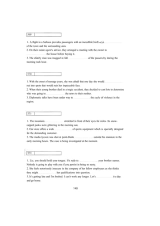 1. A flight in a balloon provides passengers with an incredible bird's-eye 
of the town and the surrounding area. 
2. On their estate agent's advice, they arranged a meeting with the owner to 
the house before buying it. 
3. The elderly man was mugged in full of the passers-by during the 
morning rush hour. 
1. With the onset of teenage years, she was afraid that one day she would 
out into spots that would ruin her impeccable face. 
2. When their young brother died in a tragic accident, they decided to cast lots to determine 
who was going to the news to their mother. 
3. Diplomatic talks have been under way to the cycle of violence in the 
region. 
1. The mountain stretched in front of their eyes for miles. Its snow­capped 
peaks were glittering in the morning sun. 
2. Our store offers a wide of sports equipment which is specially designed 
for the demanding customer. 
3. The media tycoon was shot at point-blank outside his mansion in the 
early morning hours. The case is being investigated at the moment. 
1. Liz, you should hold your tongue. It's rude to your brother names. 
Nobody is going to play with you if you persist in being so nasty. 
2. She feels notoriously insecure in the company of her fellow employees as she thinks 
they might her qualifications into question. 
3. It's getting late and I'm bushed. I can't work any longer. Let's it a day 
and go home. 
 