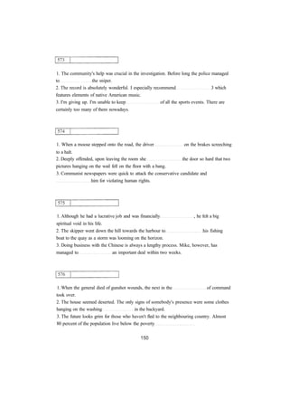 1. The community's help was crucial in the investigation. Before long the police managed 
to the sniper. 
2. The record is absolutely wonderful. I especially recommend 3 which 
features elements of native American music. 
3. I'm giving up. I'm unable to keep of all the sports events. There are 
certainly too many of them nowadays. 
1. When a moose stepped onto the road, the driver on the brakes screeching 
to a halt. 
2. Deeply offended, upon leaving the room she the door so hard that two 
pictures hanging on the wail fell on the floor with a bang. 
3. Communist newspapers were quick to attack the conservative candidate and 
him for violating human rights. 
1. Although he had a lucrative job and was financially , he felt a big 
spiritual void in his life. 
2. The skipper went down the hill towards the harbour to his fishing 
boat to the quay as a storm was looming on the horizon. 
3. Doing business with the Chinese is always a lengthy process. Mike, however, has 
managed to an important deal within two weeks. 
1. When the general died of gunshot wounds, the next in the of command 
took over. 
2. The house seemed deserted. The only signs of somebody's presence were some clothes 
hanging on the washing in the backyard. 
3. The future looks grim for those who haven't fled to the neighbouring country. Almost 
80 percent of the population live below the poverty 
 