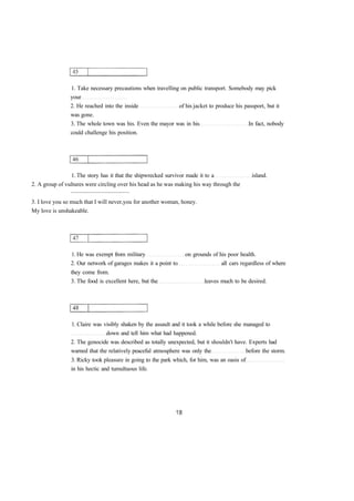 1. Take necessary precautions when travelling on public transport. Somebody may pick 
your 
2. He reached into the inside of his jacket to produce his passport, but it 
was gone. 
3. The whole town was his. Even the mayor was in his In fact, nobody 
could challenge his position. 
1. The story has it that the shipwrecked survivor made it to a island. 
2. A group of vultures were circling over his head as he was making his way through the 
........................................ 
3. I love you so much that I will never you for another woman, honey. 
My love is unshakeable. 
1. He was exempt from military on grounds of his poor health. 
2. Our network of garages makes it a point to all cars regardless of where 
they come from. 
3. The food is excellent here, but the leaves much to be desired. 
1. Claire was visibly shaken by the assault and it took a while before she managed to 
down and tell him what had happened. 
2. The genocide was described as totally unexpected, but it shouldn't have. Experts had 
warned that the relatively peaceful atmosphere was only the before the storm. 
3. Ricky took pleasure in going to the park which, for him, was an oasis of 
in his hectic and tumultuous life. 
 