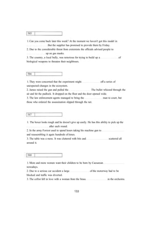 1. Can you come back later this week? At the moment we haven't got this model in 
But the supplier has promised to provide them by Friday. 
2. Due to the considerable threat from extremists the officials advised people to 
up on gas masks. 
3. The country, a local bully, was notorious for trying to build up a of 
biological weapons to threaten their neighbours. 
1. They were concerned that the experiment might off a series of 
unexpected changes in the ecosystem. 
2. James raised the gun and pulled the The bullet whizzed through the 
air and hit the padlock. It dropped on the floor and the door opened wide. 
3. The law enforcement agents managed to bring the man to court, but 
those who ordered the assassination slipped through the net. 
1. The boxer looks tough and he doesn't give up easily. He has this ability to pick up the 
after each round. 
2. In the army Forrest used to spend hours taking his machine gun to 
and reassembling it again hundreds of times. 
3. The table was a mess. It was cluttered with bits and scattered all 
around it. 
1. More and more women want their children to be born by Caesarean 
nowadays. 
2. Due to a serious car accident a large of the motorway had to be 
blocked and traffic was diverted. 
3. The cellist fell in love with a woman from the brass in the orchestra. 
 